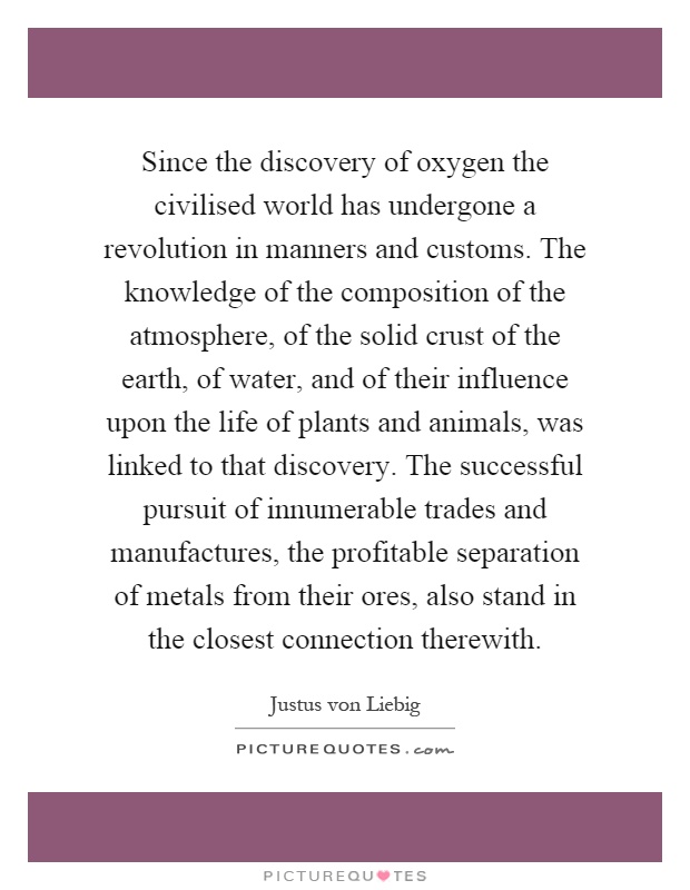 Since the discovery of oxygen the civilised world has undergone a revolution in manners and customs. The knowledge of the composition of the atmosphere, of the solid crust of the earth, of water, and of their influence upon the life of plants and animals, was linked to that discovery. The successful pursuit of innumerable trades and manufactures, the profitable separation of metals from their ores, also stand in the closest connection therewith Picture Quote #1