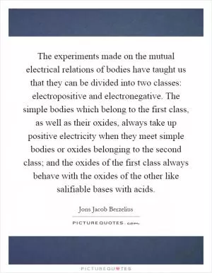 The experiments made on the mutual electrical relations of bodies have taught us that they can be divided into two classes: electropositive and electronegative. The simple bodies which belong to the first class, as well as their oxides, always take up positive electricity when they meet simple bodies or oxides belonging to the second class; and the oxides of the first class always behave with the oxides of the other like salifiable bases with acids Picture Quote #1