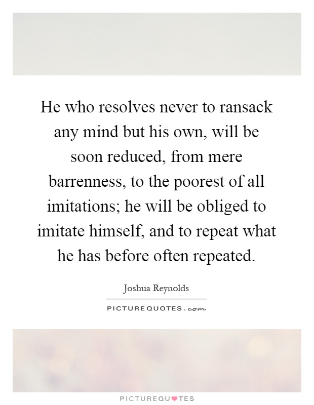He who resolves never to ransack any mind but his own, will be soon reduced, from mere barrenness, to the poorest of all imitations; he will be obliged to imitate himself, and to repeat what he has before often repeated Picture Quote #1