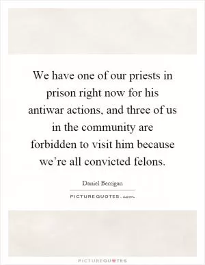 We have one of our priests in prison right now for his antiwar actions, and three of us in the community are forbidden to visit him because we’re all convicted felons Picture Quote #1