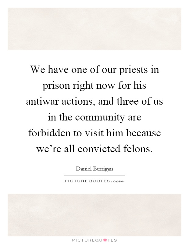 We have one of our priests in prison right now for his antiwar actions, and three of us in the community are forbidden to visit him because we're all convicted felons Picture Quote #1