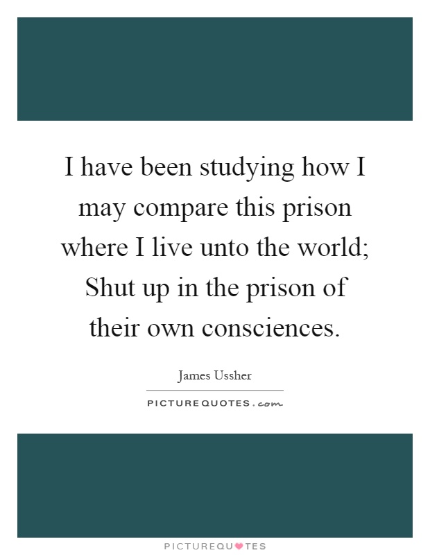 I have been studying how I may compare this prison where I live unto the world; Shut up in the prison of their own consciences Picture Quote #1