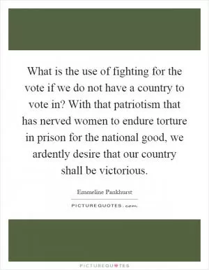 What is the use of fighting for the vote if we do not have a country to vote in? With that patriotism that has nerved women to endure torture in prison for the national good, we ardently desire that our country shall be victorious Picture Quote #1