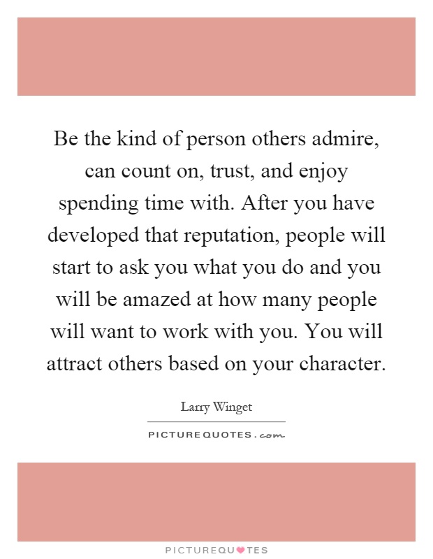 Be the kind of person others admire, can count on, trust, and enjoy spending time with. After you have developed that reputation, people will start to ask you what you do and you will be amazed at how many people will want to work with you. You will attract others based on your character Picture Quote #1