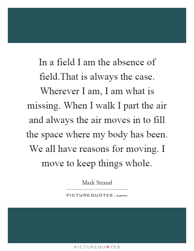 In a field I am the absence of field.That is always the case. Wherever I am, I am what is missing. When I walk I part the air and always the air moves in to fill the space where my body has been. We all have reasons for moving. I move to keep things whole Picture Quote #1