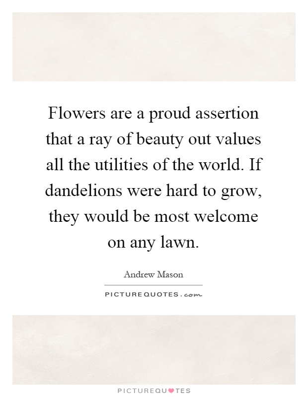 Flowers are a proud assertion that a ray of beauty out values all the utilities of the world. If dandelions were hard to grow, they would be most welcome on any lawn Picture Quote #1