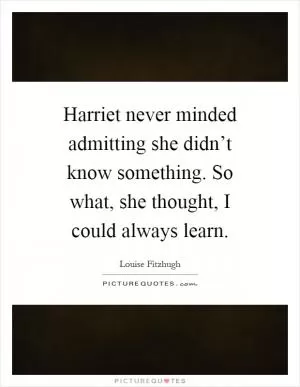 Harriet never minded admitting she didn’t know something. So what, she thought, I could always learn Picture Quote #1
