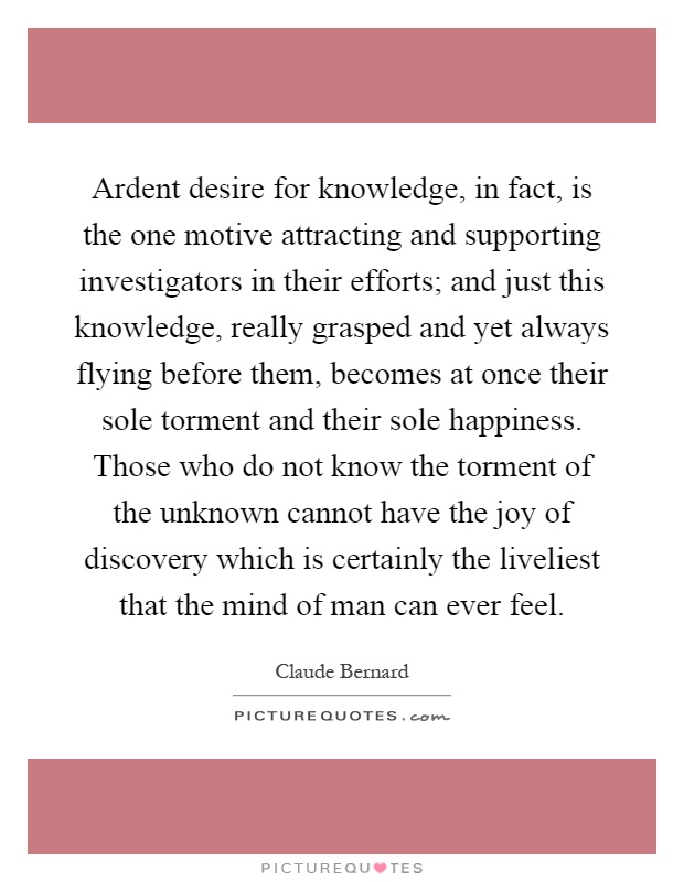 Ardent desire for knowledge, in fact, is the one motive attracting and supporting investigators in their efforts; and just this knowledge, really grasped and yet always flying before them, becomes at once their sole torment and their sole happiness. Those who do not know the torment of the unknown cannot have the joy of discovery which is certainly the liveliest that the mind of man can ever feel Picture Quote #1