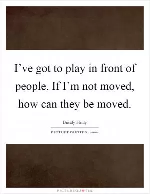 I’ve got to play in front of people. If I’m not moved, how can they be moved Picture Quote #1