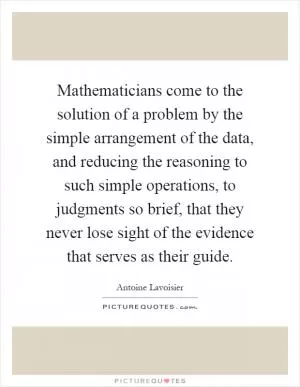 Mathematicians come to the solution of a problem by the simple arrangement of the data, and reducing the reasoning to such simple operations, to judgments so brief, that they never lose sight of the evidence that serves as their guide Picture Quote #1