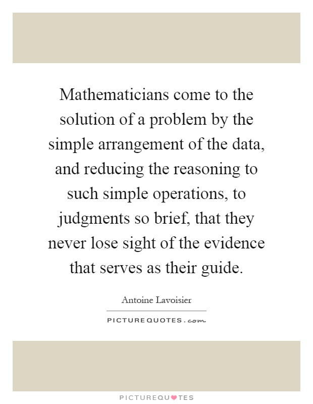 Mathematicians come to the solution of a problem by the simple arrangement of the data, and reducing the reasoning to such simple operations, to judgments so brief, that they never lose sight of the evidence that serves as their guide Picture Quote #1