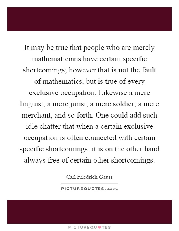 It may be true that people who are merely mathematicians have certain specific shortcomings; however that is not the fault of mathematics, but is true of every exclusive occupation. Likewise a mere linguist, a mere jurist, a mere soldier, a mere merchant, and so forth. One could add such idle chatter that when a certain exclusive occupation is often connected with certain specific shortcomings, it is on the other hand always free of certain other shortcomings Picture Quote #1