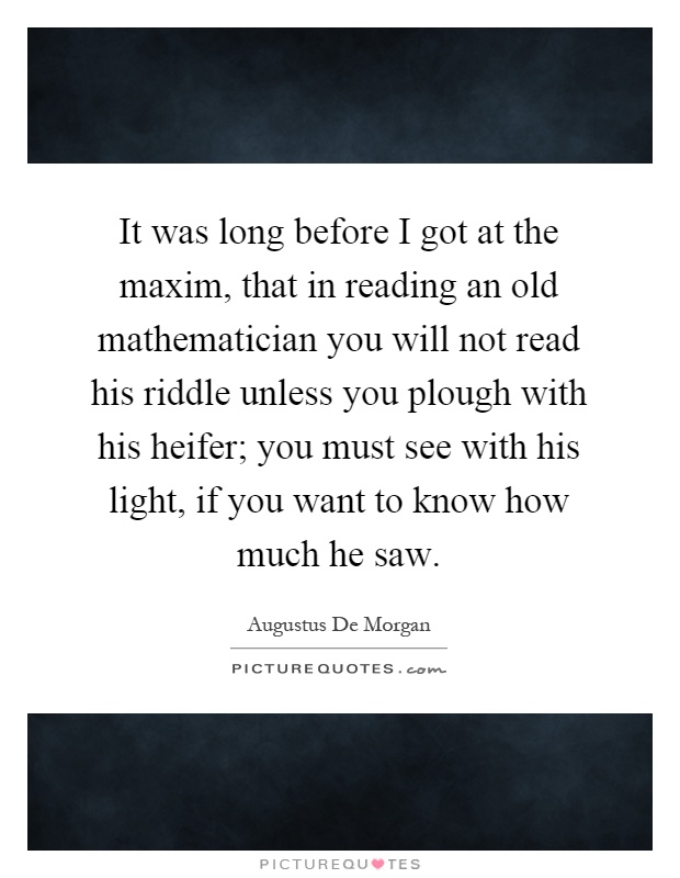 It was long before I got at the maxim, that in reading an old mathematician you will not read his riddle unless you plough with his heifer; you must see with his light, if you want to know how much he saw Picture Quote #1