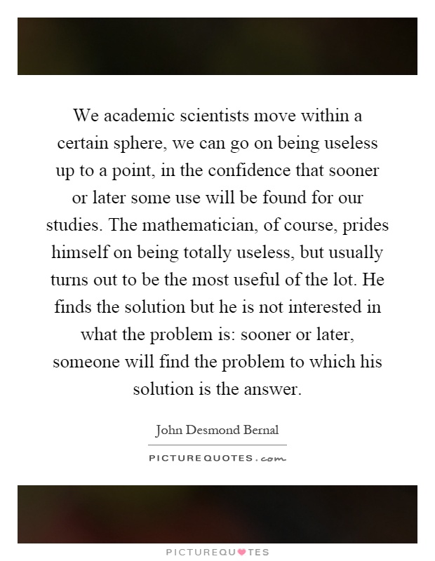We academic scientists move within a certain sphere, we can go on being useless up to a point, in the confidence that sooner or later some use will be found for our studies. The mathematician, of course, prides himself on being totally useless, but usually turns out to be the most useful of the lot. He finds the solution but he is not interested in what the problem is: sooner or later, someone will find the problem to which his solution is the answer Picture Quote #1