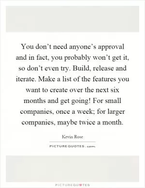You don’t need anyone’s approval and in fact, you probably won’t get it, so don’t even try. Build, release and iterate. Make a list of the features you want to create over the next six months and get going! For small companies, once a week; for larger companies, maybe twice a month Picture Quote #1