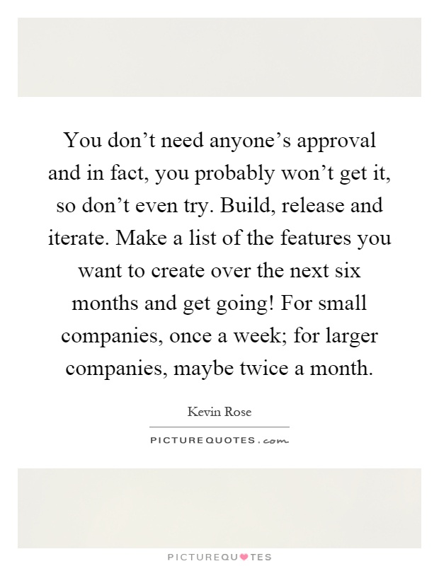 You don't need anyone's approval and in fact, you probably won't get it, so don't even try. Build, release and iterate. Make a list of the features you want to create over the next six months and get going! For small companies, once a week; for larger companies, maybe twice a month Picture Quote #1