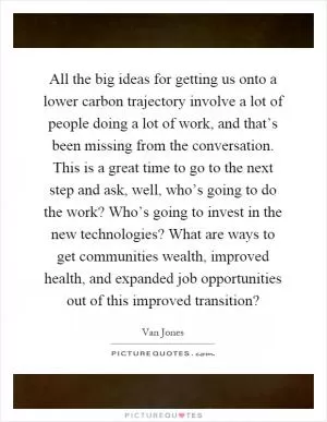 All the big ideas for getting us onto a lower carbon trajectory involve a lot of people doing a lot of work, and that’s been missing from the conversation. This is a great time to go to the next step and ask, well, who’s going to do the work? Who’s going to invest in the new technologies? What are ways to get communities wealth, improved health, and expanded job opportunities out of this improved transition? Picture Quote #1