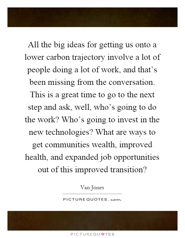 All the big ideas for getting us onto a lower carbon trajectory involve a lot of people doing a lot of work, and that's been missing from the conversation. This is a great time to go to the next step and ask, well, who's going to do the work? Who's going to invest in the new technologies? What are ways to get communities wealth, improved health, and expanded job opportunities out of this improved transition? Picture Quote #1