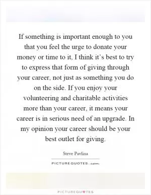 If something is important enough to you that you feel the urge to donate your money or time to it, I think it’s best to try to express that form of giving through your career, not just as something you do on the side. If you enjoy your volunteering and charitable activities more than your career, it means your career is in serious need of an upgrade. In my opinion your career should be your best outlet for giving Picture Quote #1