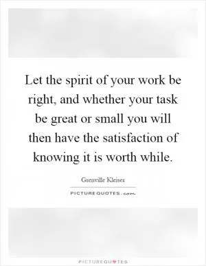 Let the spirit of your work be right, and whether your task be great or small you will then have the satisfaction of knowing it is worth while Picture Quote #1