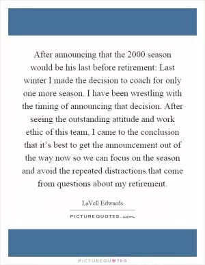 After announcing that the 2000 season would be his last before retirement: Last winter I made the decision to coach for only one more season. I have been wrestling with the timing of announcing that decision. After seeing the outstanding attitude and work ethic of this team, I came to the conclusion that it’s best to get the announcement out of the way now so we can focus on the season and avoid the repeated distractions that come from questions about my retirement Picture Quote #1
