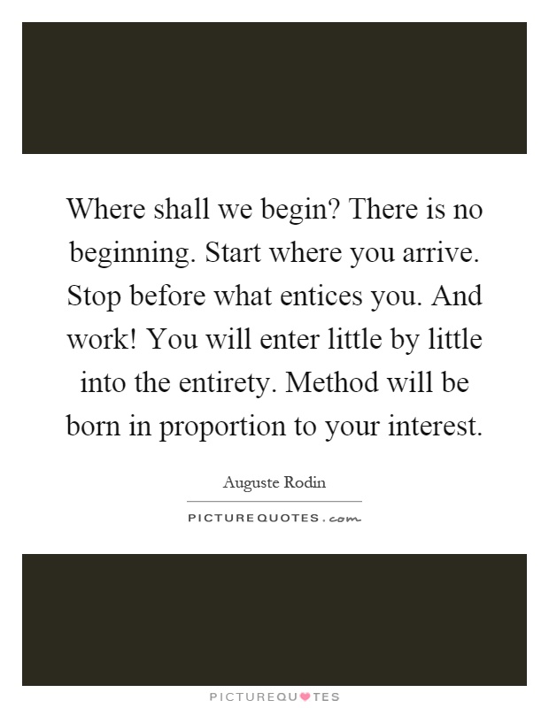 Where shall we begin? There is no beginning. Start where you arrive. Stop before what entices you. And work! You will enter little by little into the entirety. Method will be born in proportion to your interest Picture Quote #1