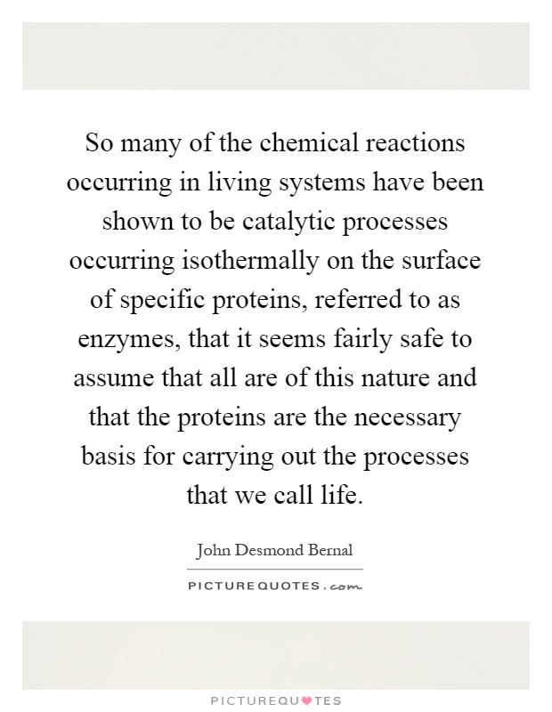 So many of the chemical reactions occurring in living systems have been shown to be catalytic processes occurring isothermally on the surface of specific proteins, referred to as enzymes, that it seems fairly safe to assume that all are of this nature and that the proteins are the necessary basis for carrying out the processes that we call life Picture Quote #1