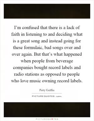 I’m confused that there is a lack of faith in listening to and deciding what is a great song and instead going for these formulaic, bad songs over and over again. But that’s what happened when people from beverage companies bought record labels and radio stations as opposed to people who love music owning record labels Picture Quote #1
