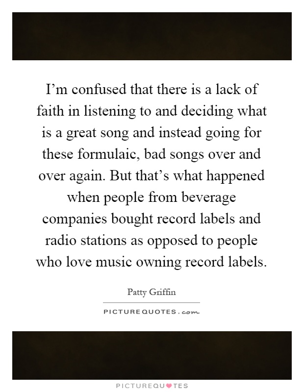 I'm confused that there is a lack of faith in listening to and deciding what is a great song and instead going for these formulaic, bad songs over and over again. But that's what happened when people from beverage companies bought record labels and radio stations as opposed to people who love music owning record labels Picture Quote #1