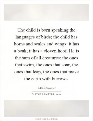 The child is born speaking the languages of birds; the child has horns and scales and wings; it has a beak; it has a cloven hoof. He is the sum of all creatures: the ones that swim, the ones that soar, the ones that leap, the ones that maze the earth with burrows Picture Quote #1