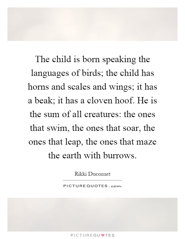 The child is born speaking the languages of birds; the child has horns and scales and wings; it has a beak; it has a cloven hoof. He is the sum of all creatures: the ones that swim, the ones that soar, the ones that leap, the ones that maze the earth with burrows Picture Quote #1