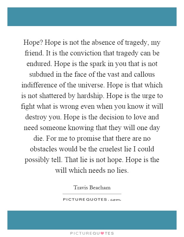 Hope? Hope is not the absence of tragedy, my friend. It is the conviction that tragedy can be endured. Hope is the spark in you that is not subdued in the face of the vast and callous indifference of the universe. Hope is that which is not shattered by hardship. Hope is the urge to fight what is wrong even when you know it will destroy you. Hope is the decision to love and need someone knowing that they will one day die. For me to promise that there are no obstacles would be the cruelest lie I could possibly tell. That lie is not hope. Hope is the will which needs no lies Picture Quote #1