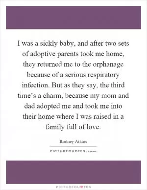 I was a sickly baby, and after two sets of adoptive parents took me home, they returned me to the orphanage because of a serious respiratory infection. But as they say, the third time’s a charm, because my mom and dad adopted me and took me into their home where I was raised in a family full of love Picture Quote #1