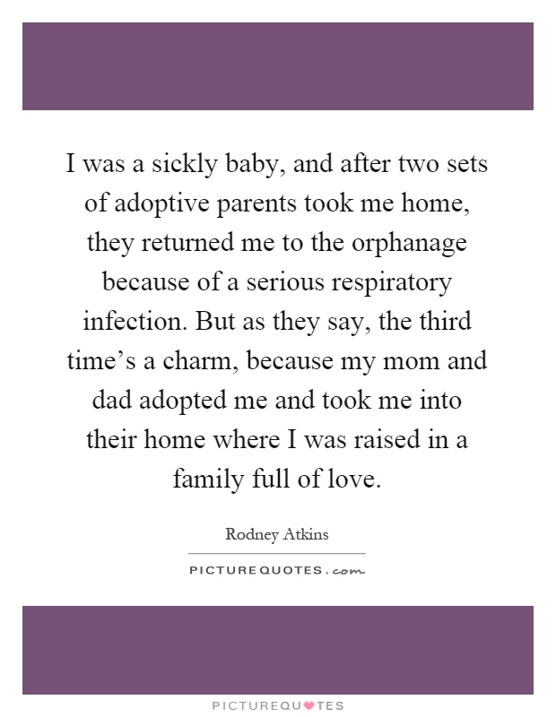 I was a sickly baby, and after two sets of adoptive parents took me home, they returned me to the orphanage because of a serious respiratory infection. But as they say, the third time's a charm, because my mom and dad adopted me and took me into their home where I was raised in a family full of love Picture Quote #1
