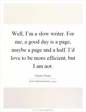 Well, I’m a slow writer. For me, a good day is a page, maybe a page and a half. I’d love to be more efficient, but I am not Picture Quote #1