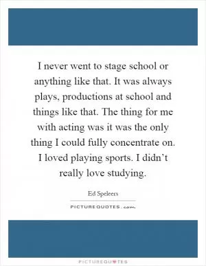 I never went to stage school or anything like that. It was always plays, productions at school and things like that. The thing for me with acting was it was the only thing I could fully concentrate on. I loved playing sports. I didn’t really love studying Picture Quote #1