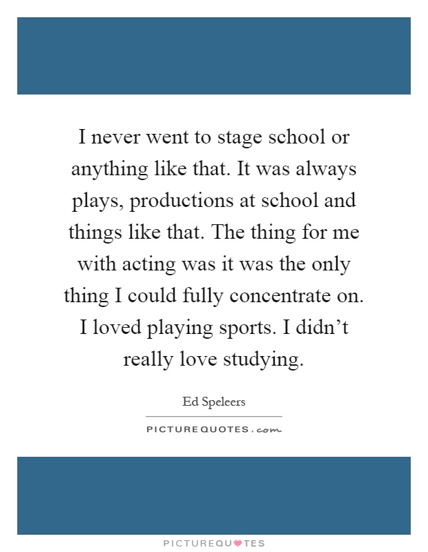 I never went to stage school or anything like that. It was always plays, productions at school and things like that. The thing for me with acting was it was the only thing I could fully concentrate on. I loved playing sports. I didn't really love studying Picture Quote #1