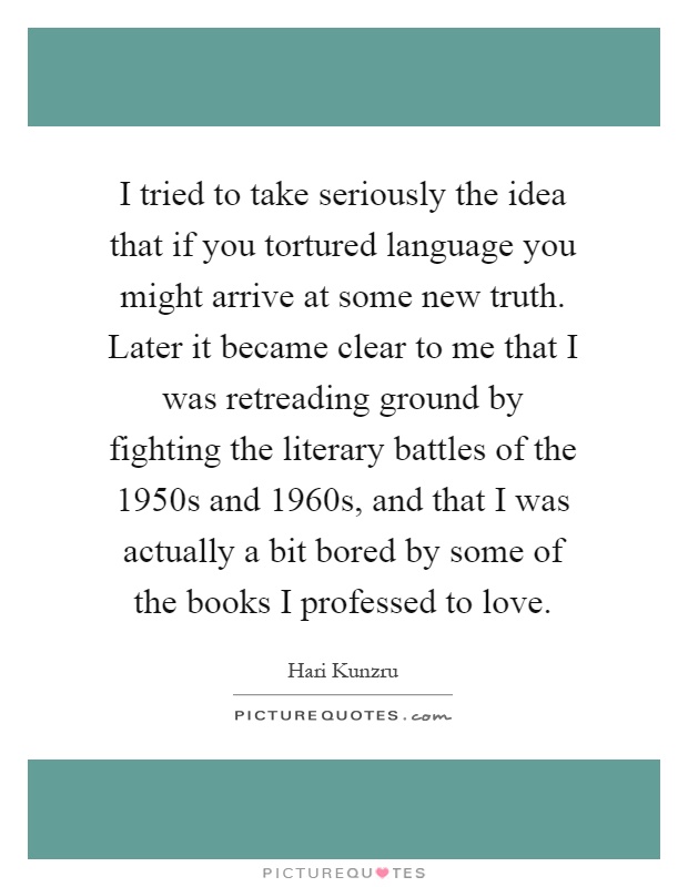 I tried to take seriously the idea that if you tortured language you might arrive at some new truth. Later it became clear to me that I was retreading ground by fighting the literary battles of the 1950s and 1960s, and that I was actually a bit bored by some of the books I professed to love Picture Quote #1