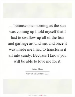 ... because one morning as the sun was coming up I told myself that I had to swallow up all of the fear and garbage around me, and once it was inside me I had to transform it all into candy. Becuase I know you will be able to love me for it Picture Quote #1