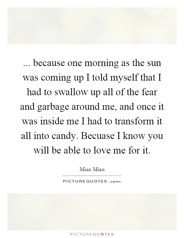 ... because one morning as the sun was coming up I told myself that I had to swallow up all of the fear and garbage around me, and once it was inside me I had to transform it all into candy. Becuase I know you will be able to love me for it Picture Quote #1
