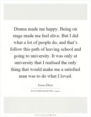 Drama made me happy. Being on stage made me feel alive. But I did what a lot of people do, and that’s follow this path of leaving school and going to university. It was only at university that I realised the only thing that would make me a satisfied man was to do what I loved Picture Quote #1