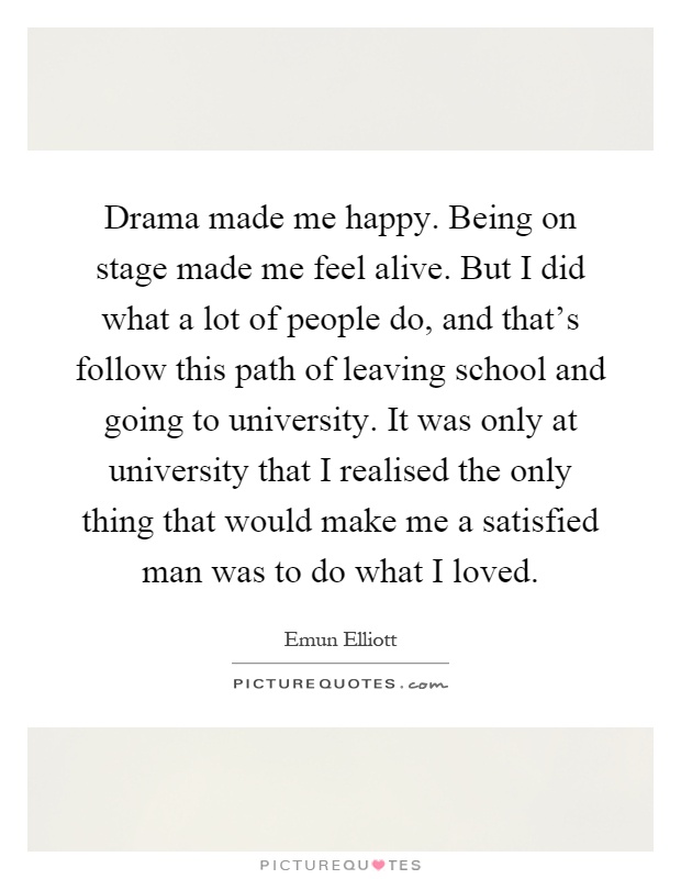Drama made me happy. Being on stage made me feel alive. But I did what a lot of people do, and that's follow this path of leaving school and going to university. It was only at university that I realised the only thing that would make me a satisfied man was to do what I loved Picture Quote #1