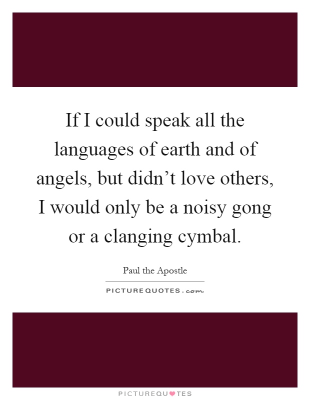 If I could speak all the languages of earth and of angels, but didn't love others, I would only be a noisy gong or a clanging cymbal Picture Quote #1