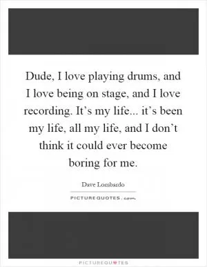 Dude, I love playing drums, and I love being on stage, and I love recording. It’s my life... it’s been my life, all my life, and I don’t think it could ever become boring for me Picture Quote #1