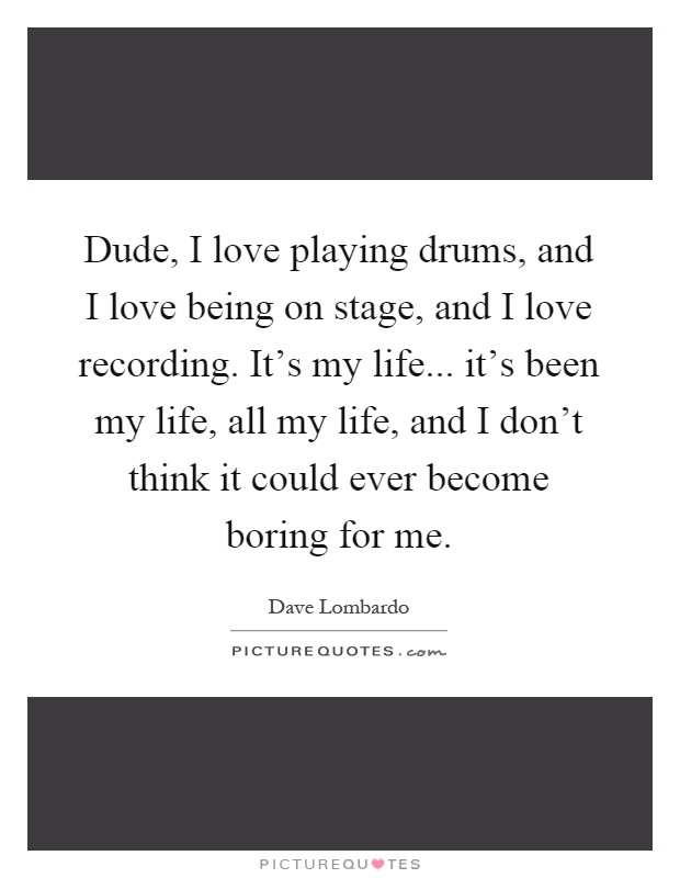 Dude, I love playing drums, and I love being on stage, and I love recording. It's my life... it's been my life, all my life, and I don't think it could ever become boring for me Picture Quote #1