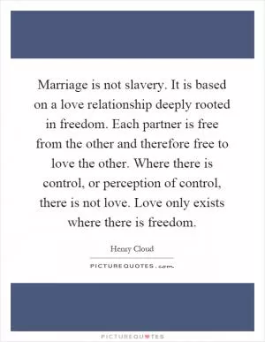 Marriage is not slavery. It is based on a love relationship deeply rooted in freedom. Each partner is free from the other and therefore free to love the other. Where there is control, or perception of control, there is not love. Love only exists where there is freedom Picture Quote #1