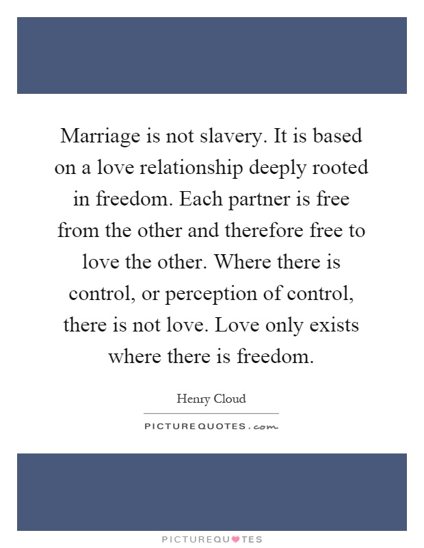 Marriage is not slavery. It is based on a love relationship deeply rooted in freedom. Each partner is free from the other and therefore free to love the other. Where there is control, or perception of control, there is not love. Love only exists where there is freedom Picture Quote #1