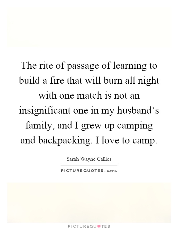 The rite of passage of learning to build a fire that will burn all night with one match is not an insignificant one in my husband's family, and I grew up camping and backpacking. I love to camp Picture Quote #1