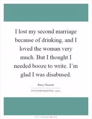 I lost my second marriage because of drinking, and I loved the woman very much. But I thought I needed booze to write. I’m glad I was disabused Picture Quote #1