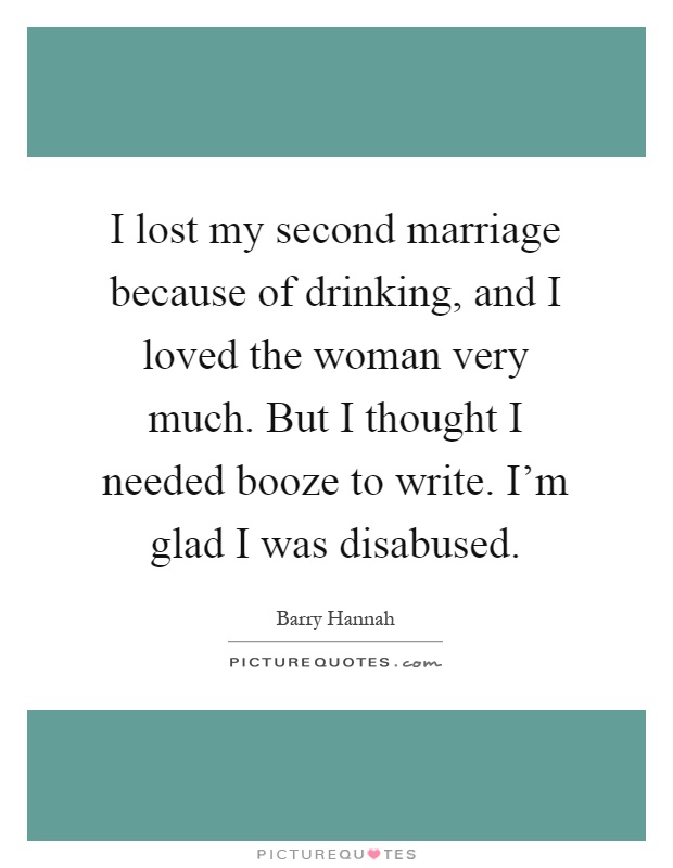 I lost my second marriage because of drinking, and I loved the woman very much. But I thought I needed booze to write. I'm glad I was disabused Picture Quote #1